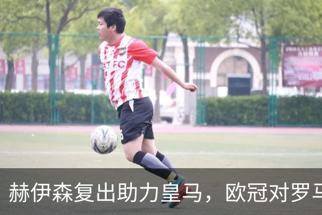 赫伊森复出助力皇马，欧冠对罗马迎战前的重要调整
